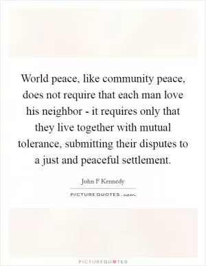 World peace, like community peace, does not require that each man love his neighbor - it requires only that they live together with mutual tolerance, submitting their disputes to a just and peaceful settlement Picture Quote #1