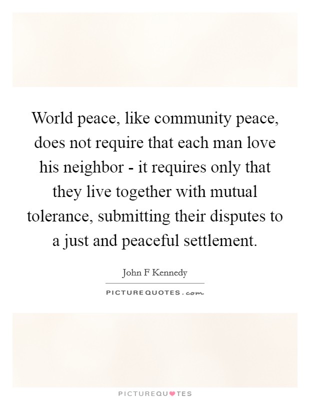 World peace, like community peace, does not require that each man love his neighbor - it requires only that they live together with mutual tolerance, submitting their disputes to a just and peaceful settlement. Picture Quote #1