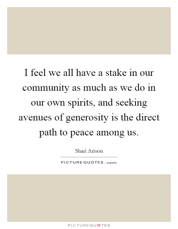 I feel we all have a stake in our community as much as we do in our own spirits, and seeking avenues of generosity is the direct path to peace among us. Picture Quote #1
