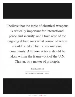 I believe that the topic of chemical weapons is critically important for international peace and security, and I take note of the ongoing debate over what course of action should be taken by the international community. All those actions should be taken within the framework of the U.N. Charter, as a matter of principle Picture Quote #1