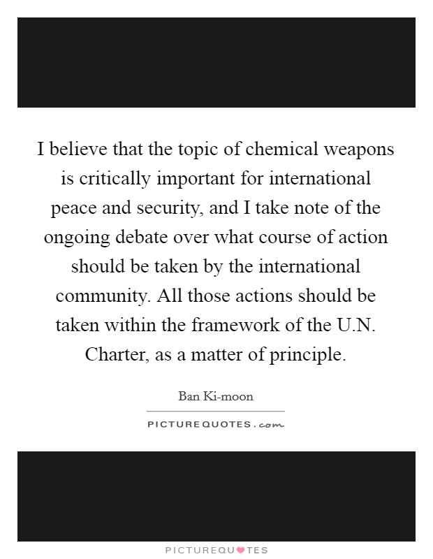 I believe that the topic of chemical weapons is critically important for international peace and security, and I take note of the ongoing debate over what course of action should be taken by the international community. All those actions should be taken within the framework of the U.N. Charter, as a matter of principle. Picture Quote #1