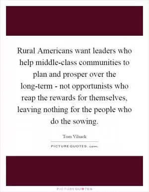 Rural Americans want leaders who help middle-class communities to plan and prosper over the long-term - not opportunists who reap the rewards for themselves, leaving nothing for the people who do the sowing Picture Quote #1