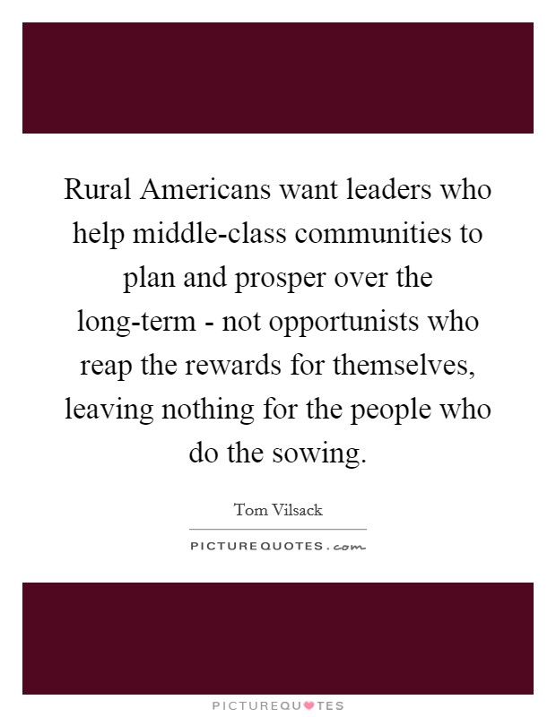 Rural Americans want leaders who help middle-class communities to plan and prosper over the long-term - not opportunists who reap the rewards for themselves, leaving nothing for the people who do the sowing. Picture Quote #1