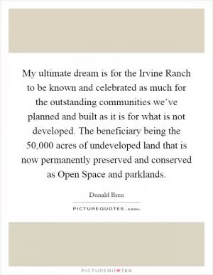 My ultimate dream is for the Irvine Ranch to be known and celebrated as much for the outstanding communities we’ve planned and built as it is for what is not developed. The beneficiary being the 50,000 acres of undeveloped land that is now permanently preserved and conserved as Open Space and parklands Picture Quote #1