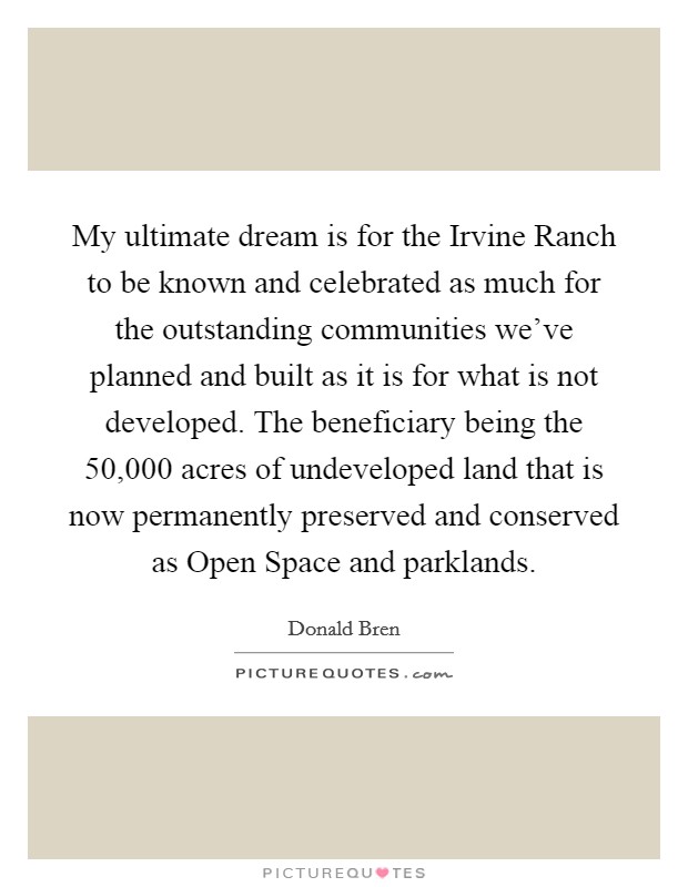 My ultimate dream is for the Irvine Ranch to be known and celebrated as much for the outstanding communities we've planned and built as it is for what is not developed. The beneficiary being the 50,000 acres of undeveloped land that is now permanently preserved and conserved as Open Space and parklands. Picture Quote #1