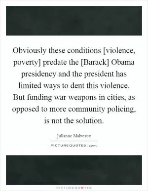 Obviously these conditions [violence, poverty] predate the [Barack] Obama presidency and the president has limited ways to dent this violence. But funding war weapons in cities, as opposed to more community policing, is not the solution Picture Quote #1