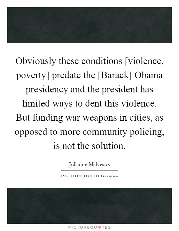 Obviously these conditions [violence, poverty] predate the [Barack] Obama presidency and the president has limited ways to dent this violence. But funding war weapons in cities, as opposed to more community policing, is not the solution. Picture Quote #1