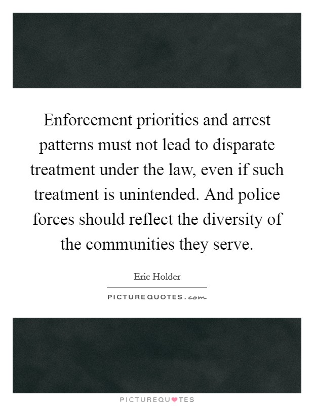 Enforcement priorities and arrest patterns must not lead to disparate treatment under the law, even if such treatment is unintended. And police forces should reflect the diversity of the communities they serve. Picture Quote #1