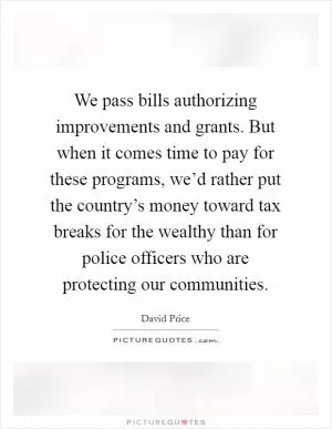 We pass bills authorizing improvements and grants. But when it comes time to pay for these programs, we’d rather put the country’s money toward tax breaks for the wealthy than for police officers who are protecting our communities Picture Quote #1