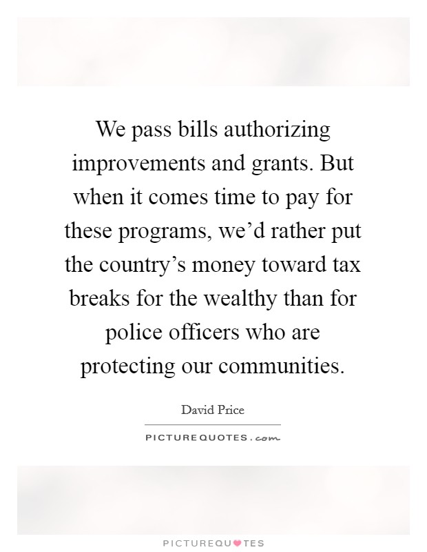 We pass bills authorizing improvements and grants. But when it comes time to pay for these programs, we'd rather put the country's money toward tax breaks for the wealthy than for police officers who are protecting our communities. Picture Quote #1