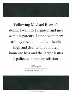 Following Michael Brown’s death, I went to Ferguson and met with his parents. I stood with them as they tried to hold their heads high and deal with both their immense loss and the larger issues of police-community relations Picture Quote #1