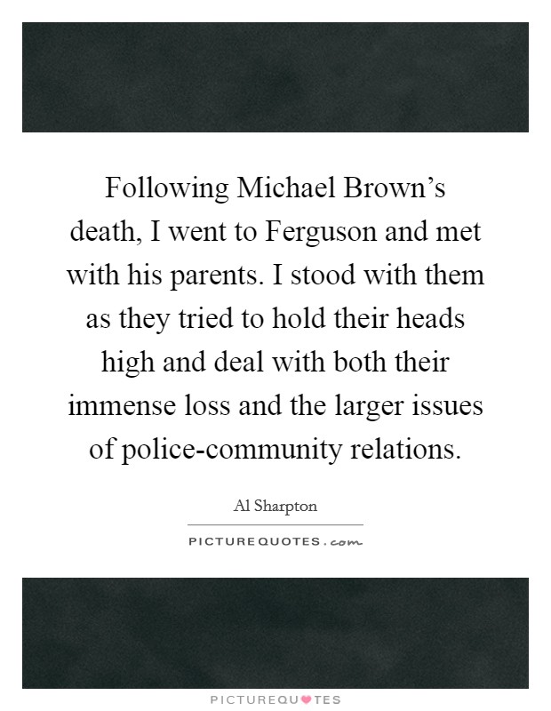 Following Michael Brown's death, I went to Ferguson and met with his parents. I stood with them as they tried to hold their heads high and deal with both their immense loss and the larger issues of police-community relations. Picture Quote #1