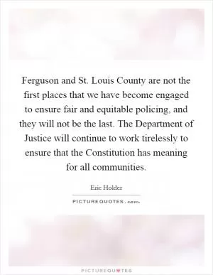 Ferguson and St. Louis County are not the first places that we have become engaged to ensure fair and equitable policing, and they will not be the last. The Department of Justice will continue to work tirelessly to ensure that the Constitution has meaning for all communities Picture Quote #1