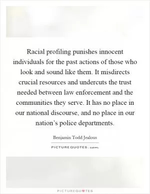 Racial profiling punishes innocent individuals for the past actions of those who look and sound like them. It misdirects crucial resources and undercuts the trust needed between law enforcement and the communities they serve. It has no place in our national discourse, and no place in our nation’s police departments Picture Quote #1