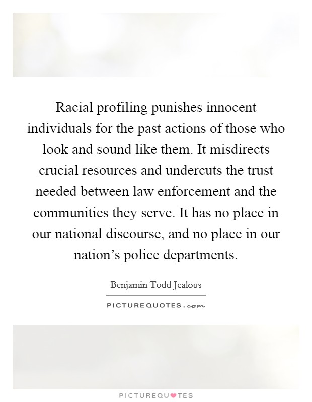 Racial profiling punishes innocent individuals for the past actions of those who look and sound like them. It misdirects crucial resources and undercuts the trust needed between law enforcement and the communities they serve. It has no place in our national discourse, and no place in our nation's police departments. Picture Quote #1