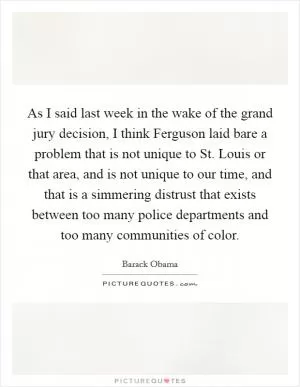 As I said last week in the wake of the grand jury decision, I think Ferguson laid bare a problem that is not unique to St. Louis or that area, and is not unique to our time, and that is a simmering distrust that exists between too many police departments and too many communities of color Picture Quote #1