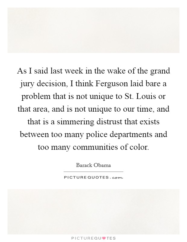 As I said last week in the wake of the grand jury decision, I think Ferguson laid bare a problem that is not unique to St. Louis or that area, and is not unique to our time, and that is a simmering distrust that exists between too many police departments and too many communities of color. Picture Quote #1