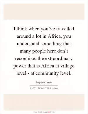 I think when you’ve travelled around a lot in Africa, you understand something that many people here don’t recognize: the extraordinary power that is Africa at village level - at community level Picture Quote #1