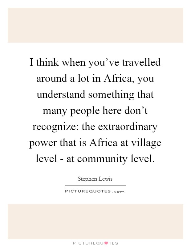I think when you've travelled around a lot in Africa, you understand something that many people here don't recognize: the extraordinary power that is Africa at village level - at community level. Picture Quote #1