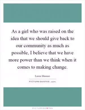 As a girl who was raised on the idea that we should give back to our community as much as possible, I believe that we have more power than we think when it comes to making change Picture Quote #1