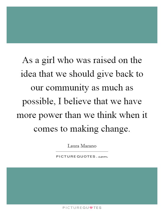 As a girl who was raised on the idea that we should give back to our community as much as possible, I believe that we have more power than we think when it comes to making change. Picture Quote #1