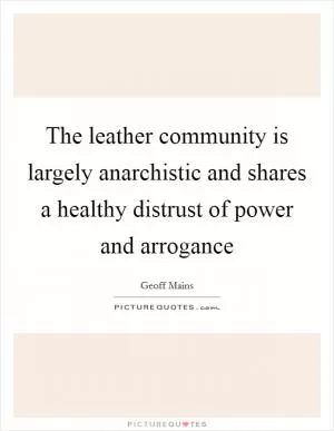 The leather community is largely anarchistic and shares a healthy distrust of power and arrogance Picture Quote #1