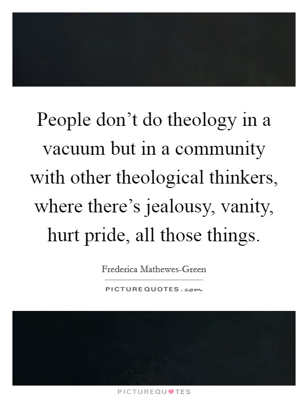 People don't do theology in a vacuum but in a community with other theological thinkers, where there's jealousy, vanity, hurt pride, all those things. Picture Quote #1