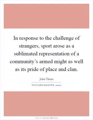 In response to the challenge of strangers, sport arose as a sublimated representation of a community’s armed might as well as its pride of place and clan Picture Quote #1
