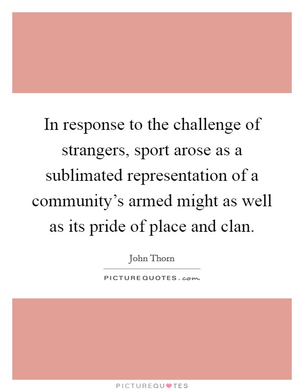 In response to the challenge of strangers, sport arose as a sublimated representation of a community's armed might as well as its pride of place and clan. Picture Quote #1