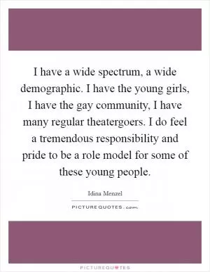 I have a wide spectrum, a wide demographic. I have the young girls, I have the gay community, I have many regular theatergoers. I do feel a tremendous responsibility and pride to be a role model for some of these young people Picture Quote #1