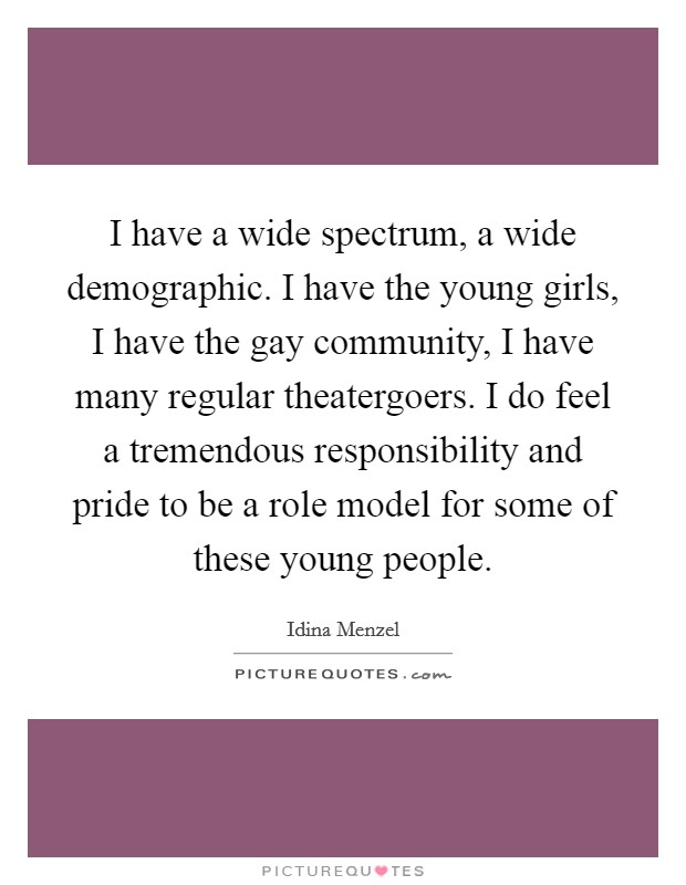 I have a wide spectrum, a wide demographic. I have the young girls, I have the gay community, I have many regular theatergoers. I do feel a tremendous responsibility and pride to be a role model for some of these young people. Picture Quote #1