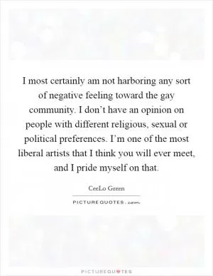 I most certainly am not harboring any sort of negative feeling toward the gay community. I don’t have an opinion on people with different religious, sexual or political preferences. I’m one of the most liberal artists that I think you will ever meet, and I pride myself on that Picture Quote #1