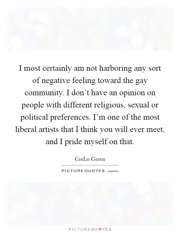 I most certainly am not harboring any sort of negative feeling toward the gay community. I don't have an opinion on people with different religious, sexual or political preferences. I'm one of the most liberal artists that I think you will ever meet, and I pride myself on that. Picture Quote #1