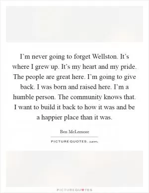 I’m never going to forget Wellston. It’s where I grew up. It’s my heart and my pride. The people are great here. I’m going to give back. I was born and raised here. I’m a humble person. The community knows that. I want to build it back to how it was and be a happier place than it was Picture Quote #1