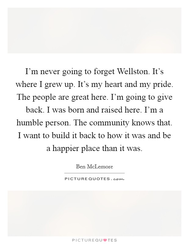 I'm never going to forget Wellston. It's where I grew up. It's my heart and my pride. The people are great here. I'm going to give back. I was born and raised here. I'm a humble person. The community knows that. I want to build it back to how it was and be a happier place than it was. Picture Quote #1