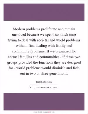 Modern problems proliferate and remain unsolved because we spend so much time trying to deal with societal and world problems without first dealing with family and community problems. If we organized for normal families and communities - if these two groups provided the functions they are designed for - world problems would diminish and fade out in two or three generations Picture Quote #1