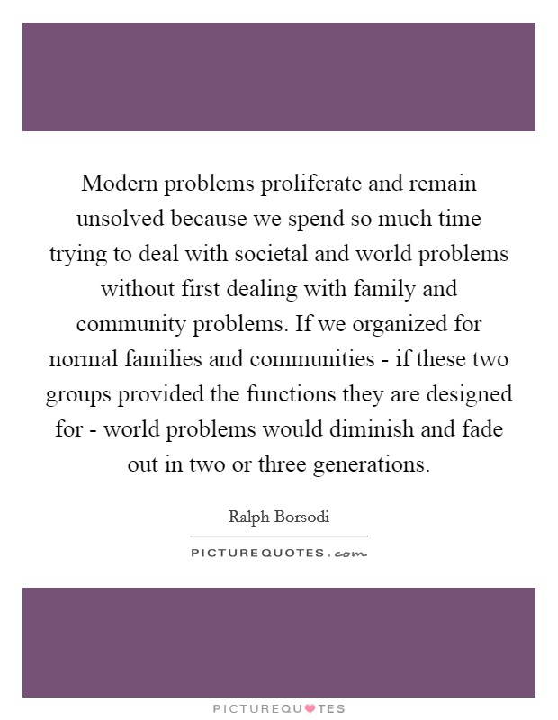 Modern problems proliferate and remain unsolved because we spend so much time trying to deal with societal and world problems without first dealing with family and community problems. If we organized for normal families and communities - if these two groups provided the functions they are designed for - world problems would diminish and fade out in two or three generations. Picture Quote #1