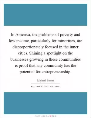 In America, the problems of poverty and low income, particularly for minorities, are disproportionately focused in the inner cities. Shining a spotlight on the businesses growing in these communities is proof that any community has the potential for entrepreneurship Picture Quote #1
