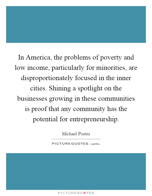 In America, the problems of poverty and low income, particularly for minorities, are disproportionately focused in the inner cities. Shining a spotlight on the businesses growing in these communities is proof that any community has the potential for entrepreneurship. Picture Quote #1