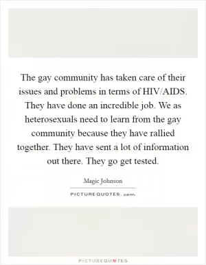 The gay community has taken care of their issues and problems in terms of HIV/AIDS. They have done an incredible job. We as heterosexuals need to learn from the gay community because they have rallied together. They have sent a lot of information out there. They go get tested Picture Quote #1