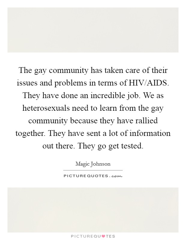 The gay community has taken care of their issues and problems in terms of HIV/AIDS. They have done an incredible job. We as heterosexuals need to learn from the gay community because they have rallied together. They have sent a lot of information out there. They go get tested. Picture Quote #1