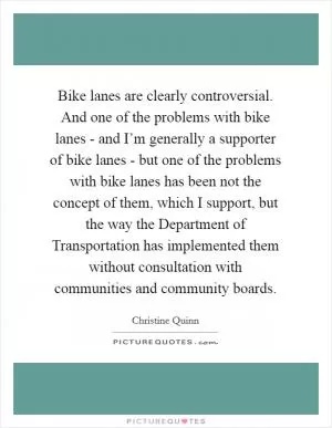 Bike lanes are clearly controversial. And one of the problems with bike lanes - and I’m generally a supporter of bike lanes - but one of the problems with bike lanes has been not the concept of them, which I support, but the way the Department of Transportation has implemented them without consultation with communities and community boards Picture Quote #1