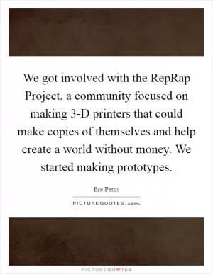 We got involved with the RepRap Project, a community focused on making 3-D printers that could make copies of themselves and help create a world without money. We started making prototypes Picture Quote #1