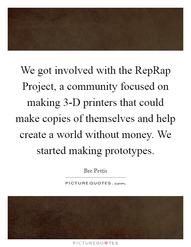 We got involved with the RepRap Project, a community focused on making 3-D printers that could make copies of themselves and help create a world without money. We started making prototypes. Picture Quote #1