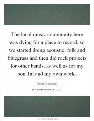 The local music community here was dying for a place to record, so we started doing acoustic, folk and bluegrass and then did rock projects for other bands, as well as for my son Tal and my own work Picture Quote #1
