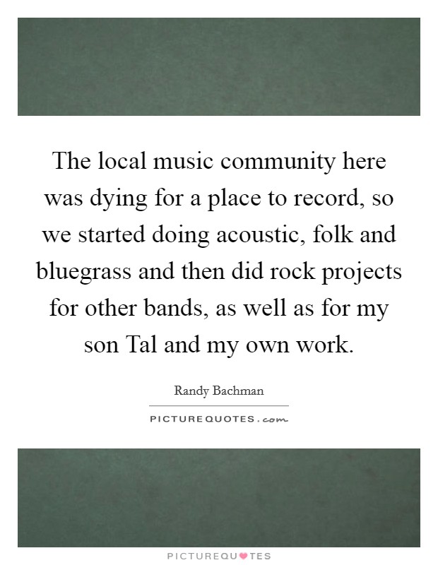 The local music community here was dying for a place to record, so we started doing acoustic, folk and bluegrass and then did rock projects for other bands, as well as for my son Tal and my own work. Picture Quote #1