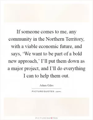 If someone comes to me, any community in the Northern Territory, with a viable economic future, and says, ‘We want to be part of a bold new approach,’ I’ll put them down as a major project, and I’ll do everything I can to help them out Picture Quote #1