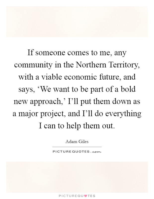 If someone comes to me, any community in the Northern Territory, with a viable economic future, and says, ‘We want to be part of a bold new approach,' I'll put them down as a major project, and I'll do everything I can to help them out. Picture Quote #1