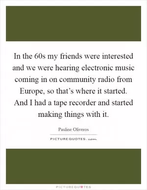 In the  60s my friends were interested and we were hearing electronic music coming in on community radio from Europe, so that’s where it started. And I had a tape recorder and started making things with it Picture Quote #1