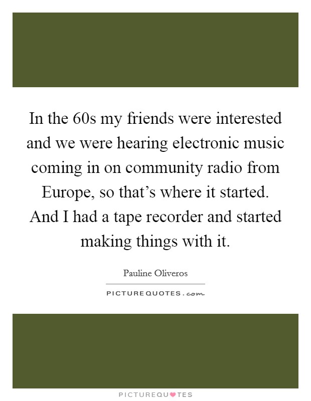 In the  60s my friends were interested and we were hearing electronic music coming in on community radio from Europe, so that's where it started. And I had a tape recorder and started making things with it. Picture Quote #1